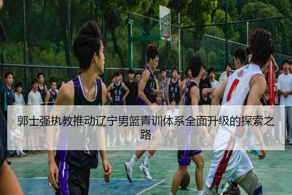 郭士强执教推动辽宁男篮青训体系全面升级的探索之路